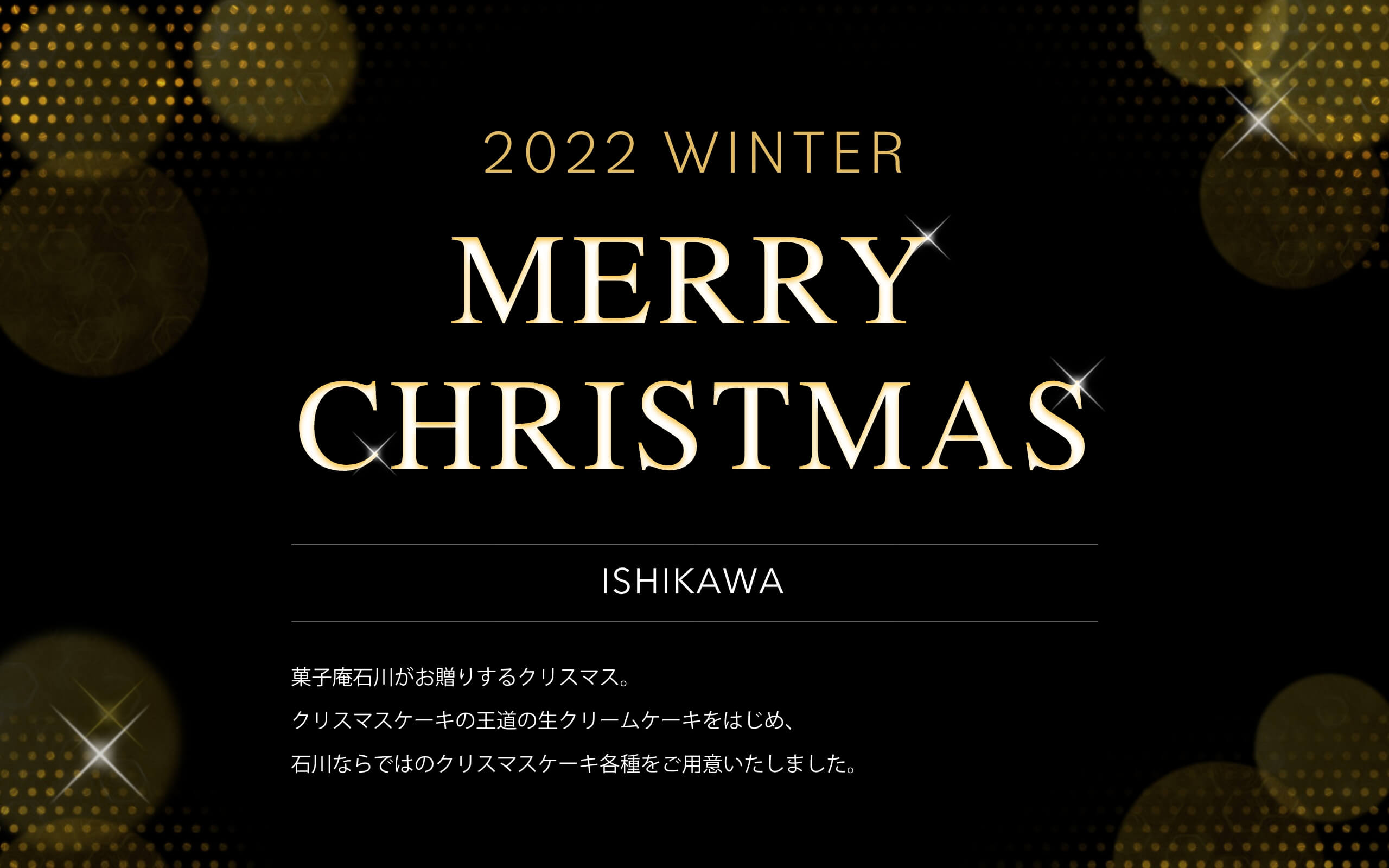 2022 WINTER MERRY CHRISTMAS ISHIKAWA 菓子庵石川がお贈りするクリスマス。
クリスマスケーキの王道の生クリームケーキをはじめ、
石川ならではのクリスマスケーキ各種をご用意いたしました。